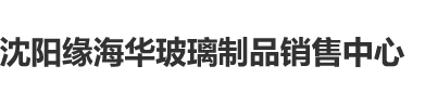 大鸡巴操骚逼AV沈阳缘海华玻璃制品销售中心